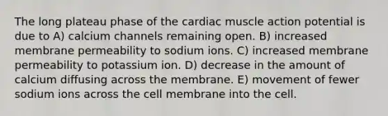 The long plateau phase of the cardiac muscle action potential is due to A) calcium channels remaining open. B) increased membrane permeability to sodium ions. C) increased membrane permeability to potassium ion. D) decrease in the amount of calcium diffusing across the membrane. E) movement of fewer sodium ions across the cell membrane into the cell.