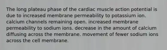 The long plateau phase of the cardiac muscle action potential is due to increased membrane permeability to potassium ion. calcium channels remaining open. increased membrane permeability to sodium ions. decrease in the amount of calcium diffusing across the membrane. movement of fewer sodium ions across the cell membrane.