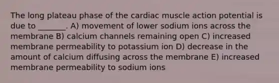 The long plateau phase of the cardiac muscle action potential is due to _______. A) movement of lower sodium ions across the membrane B) calcium channels remaining open C) increased membrane permeability to potassium ion D) decrease in the amount of calcium diffusing across the membrane E) increased membrane permeability to sodium ions