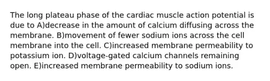 The long plateau phase of the cardiac muscle action potential is due to A)decrease in the amount of calcium diffusing across the membrane. B)movement of fewer sodium ions across the cell membrane into the cell. C)increased membrane permeability to potassium ion. D)voltage-gated calcium channels remaining open. E)increased membrane permeability to sodium ions.