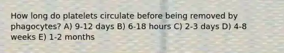 How long do platelets circulate before being removed by phagocytes? A) 9-12 days B) 6-18 hours C) 2-3 days D) 4-8 weeks E) 1-2 months