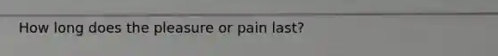 How long does the pleasure or pain last?