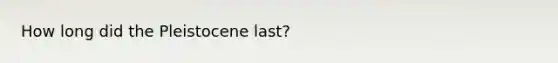 How long did the Pleistocene last?