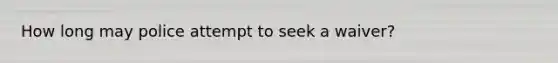How long may police attempt to seek a waiver?