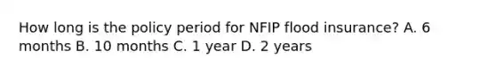 How long is the policy period for NFIP flood insurance? A. 6 months B. 10 months C. 1 year D. 2 years