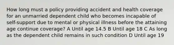 How long must a policy providing accident and health coverage for an unmarried dependent child who becomes incapable of self-support due to mental or physical illness before the attaining age continue coverage? A Until age 14.5 B Until age 18 C As long as the dependent child remains in such condition D Until age 19