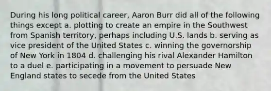 During his long political career, Aaron Burr did all of the following things except a. plotting to create an empire in the Southwest from Spanish territory, perhaps including U.S. lands b. serving as vice president of the United States c. winning the governorship of New York in 1804 d. challenging his rival Alexander Hamilton to a duel e. participating in a movement to persuade New England states to secede from the United States