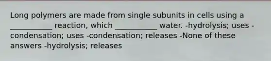 Long polymers are made from single subunits in cells using a ___________ reaction, which ___________ water. -hydrolysis; uses -condensation; uses -condensation; releases -None of these answers -hydrolysis; releases