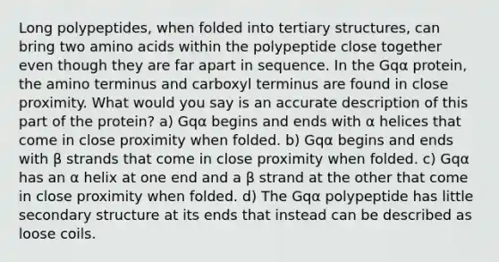 Long polypeptides, when folded into tertiary structures, can bring two amino acids within the polypeptide close together even though they are far apart in sequence. In the Gqα protein, the amino terminus and carboxyl terminus are found in close proximity. What would you say is an accurate description of this part of the protein? a) Gqα begins and ends with α helices that come in close proximity when folded. b) Gqα begins and ends with β strands that come in close proximity when folded. c) Gqα has an α helix at one end and a β strand at the other that come in close proximity when folded. d) The Gqα polypeptide has little secondary structure at its ends that instead can be described as loose coils.