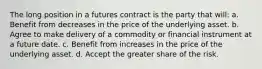 The long position in a futures contract is the party that will: a. Benefit from decreases in the price of the underlying asset. b. Agree to make delivery of a commodity or financial instrument at a future date. c. Benefit from increases in the price of the underlying asset. d. Accept the greater share of the risk.