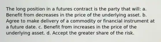 The long position in a futures contract is the party that will: a. Benefit from decreases in the price of the underlying asset. b. Agree to make delivery of a commodity or financial instrument at a future date. c. Benefit from increases in the price of the underlying asset. d. Accept the greater share of the risk.