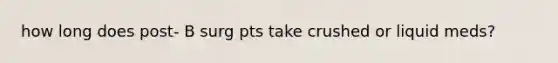 how long does post- B surg pts take crushed or liquid meds?