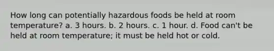 How long can potentially hazardous foods be held at room temperature? a. 3 hours. b. 2 hours. c. 1 hour. d. Food can't be held at room temperature; it must be held hot or cold.