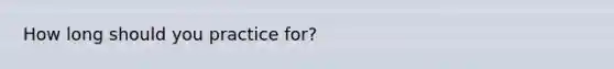 How long should you practice for?