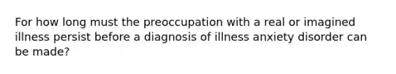 For how long must the preoccupation with a real or imagined illness persist before a diagnosis of illness anxiety disorder can be made?