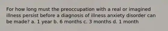 For how long must the preoccupation with a real or imagined illness persist before a diagnosis of illness anxiety disorder can be made? a. 1 year b. 6 months c. 3 months d. 1 month