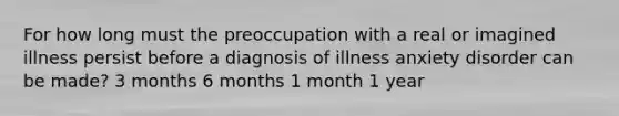 For how long must the preoccupation with a real or imagined illness persist before a diagnosis of illness anxiety disorder can be made? 3 months 6 months 1 month 1 year