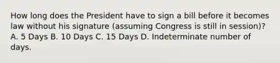 How long does the President have to sign a bill before it becomes law without his signature (assuming Congress is still in session)? A. 5 Days B. 10 Days C. 15 Days D. Indeterminate number of days.