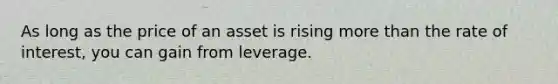 As long as the price of an asset is rising more than the rate of interest, you can gain from leverage.