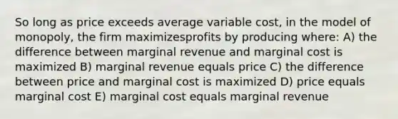 So long as price exceeds average variable cost, in the model of monopoly, the firm maximizesprofits by producing where: A) the difference between marginal revenue and marginal cost is maximized B) marginal revenue equals price C) the difference between price and marginal cost is maximized D) price equals marginal cost E) marginal cost equals marginal revenue