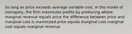 So long as price exceeds average variable cost, in the model of monopoly, the firm maximizes profits by producing where: marginal revenue equals price the difference between price and marginal cost is maximized price equals marginal cost marginal cost equals marginal revenue