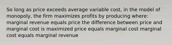 So long as price exceeds average variable cost, in the model of monopoly, the firm maximizes profits by producing where: marginal revenue equals price the difference between price and marginal cost is maximized price equals marginal cost marginal cost equals marginal revenue