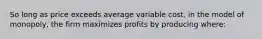 So long as price exceeds average variable cost, in the model of monopoly, the firm maximizes profits by producing where: