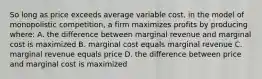 So long as price exceeds average variable cost, in the model of monopolistic competition, a firm maximizes profits by producing where: A. the difference between marginal revenue and marginal cost is maximized B. marginal cost equals marginal revenue C. marginal revenue equals price D. the difference between price and marginal cost is maximized