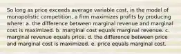 So long as price exceeds average variable cost, in the model of monopolistic competition, a firm maximizes profits by producing where: a. the difference between marginal revenue and marginal cost is maximized. b. marginal cost equals marginal revenue. c. marginal revenue equals price. d. the difference between price and marginal cost is maximized. e. price equals marginal cost.