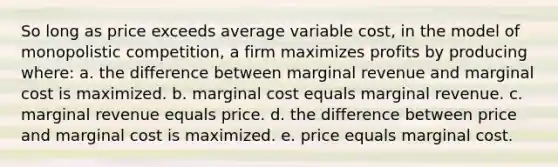 So long as price exceeds average variable cost, in the model of monopolistic competition, a firm maximizes profits by producing where: a. the difference between marginal revenue and marginal cost is maximized. b. marginal cost equals marginal revenue. c. marginal revenue equals price. d. the difference between price and marginal cost is maximized. e. price equals marginal cost.