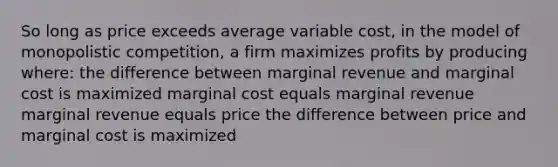 So long as price exceeds average variable cost, in the model of monopolistic competition, a firm maximizes profits by producing where: the difference between marginal revenue and marginal cost is maximized marginal cost equals marginal revenue marginal revenue equals price the difference between price and marginal cost is maximized