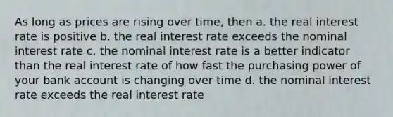 As long as prices are rising over time, then a. the real interest rate is positive b. the real interest rate exceeds the nominal interest rate c. the nominal interest rate is a better indicator than the real interest rate of how fast the purchasing power of your bank account is changing over time d. the nominal interest rate exceeds the real interest rate