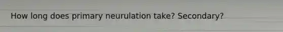 How long does primary neurulation take? Secondary?