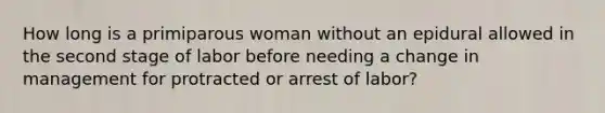 How long is a primiparous woman without an epidural allowed in the second stage of labor before needing a change in management for protracted or arrest of labor?