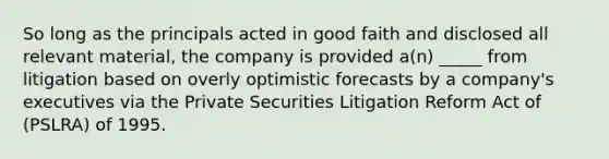 So long as the principals acted in good faith and disclosed all relevant material, the company is provided a(n) _____ from litigation based on overly optimistic forecasts by a company's executives via the Private Securities Litigation Reform Act of (PSLRA) of 1995.