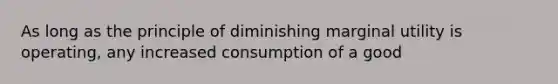 As long as the principle of diminishing marginal utility is operating, any increased consumption of a good