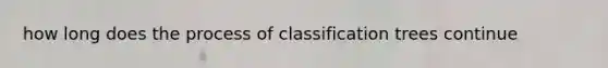 how long does the process of classification trees continue