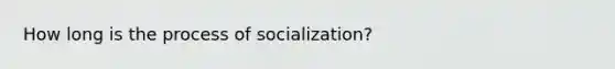 How long is the process of socialization?