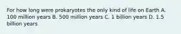 For how long were prokaryotes the only kind of life on Earth A. 100 million years B. 500 million years C. 1 billion years D. 1.5 billion years