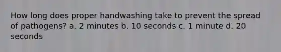 How long does proper handwashing take to prevent the spread of pathogens? a. 2 minutes b. 10 seconds c. 1 minute d. 20 seconds