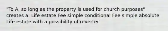 "To A, so long as the property is used for church purposes" creates a: Life estate Fee simple conditional Fee simple absolute Life estate with a possibility of reverter