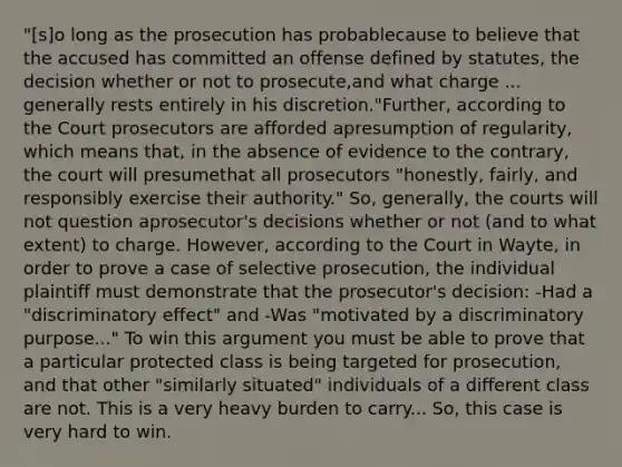 "[s]o long as the prosecution has probablecause to believe that the accused has committed an offense defined by statutes, the decision whether or not to prosecute,and what charge ... generally rests entirely in his discretion."Further, according to the Court prosecutors are afforded apresumption of regularity, which means that, in the absence of evidence to the contrary, the court will presumethat all prosecutors "honestly, fairly, and responsibly exercise their authority." So, generally, the courts will not question aprosecutor's decisions whether or not (and to what extent) to charge. However, according to the Court in Wayte, in order to prove a case of selective prosecution, the individual plaintiff must demonstrate that the prosecutor's decision: -Had a "discriminatory effect" and -Was "motivated by a discriminatory purpose..." To win this argument you must be able to prove that a particular protected class is being targeted for prosecution, and that other "similarly situated" individuals of a different class are not. This is a very heavy burden to carry... So, this case is very hard to win.