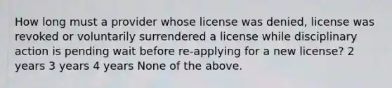 How long must a provider whose license was denied, license was revoked or voluntarily surrendered a license while disciplinary action is pending wait before re-applying for a new license? 2 years 3 years 4 years None of the above.