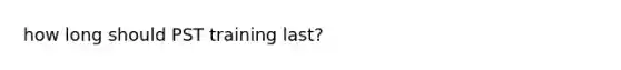 how long should PST training last?