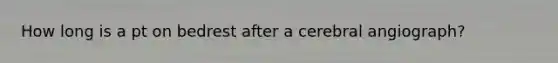 How long is a pt on bedrest after a cerebral angiograph?