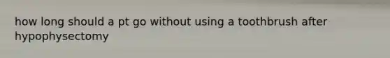 how long should a pt go without using a toothbrush after hypophysectomy