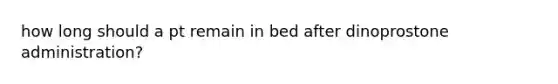 how long should a pt remain in bed after dinoprostone administration?