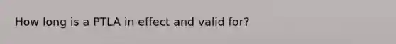 How long is a PTLA in effect and valid for?