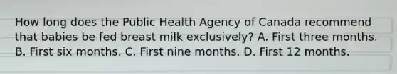 How long does the Public Health Agency of Canada recommend that babies be fed breast milk exclusively? A. First three months. B. First six months. C. First nine months. D. First 12 months.