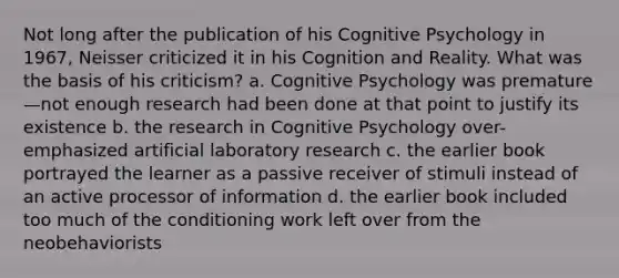 Not long after the publication of his Cognitive Psychology in 1967, Neisser criticized it in his Cognition and Reality. What was the basis of his criticism? a. Cognitive Psychology was premature—not enough research had been done at that point to justify its existence b. the research in Cognitive Psychology over-emphasized artificial laboratory research c. the earlier book portrayed the learner as a passive receiver of stimuli instead of an active processor of information d. the earlier book included too much of the conditioning work left over from the neobehaviorists